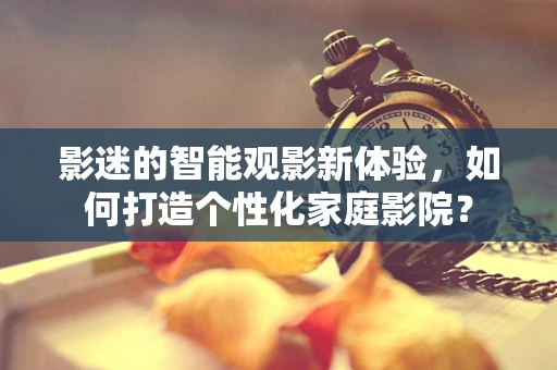 影迷的智能观影新体验，如何打造个性化家庭影院？