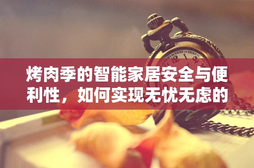 烤肉季的智能家居安全与便利性，如何实现无忧无虑的烧烤体验？