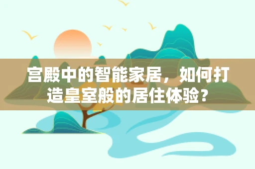 宫殿中的智能家居，如何打造皇室般的居住体验？