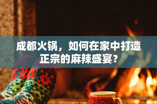成都火锅，如何在家中打造正宗的麻辣盛宴？