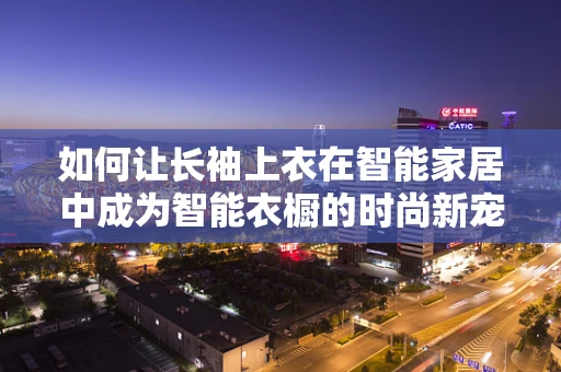 如何让长袖上衣在智能家居中成为智能衣橱的时尚新宠？