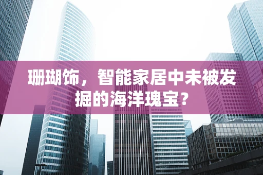 珊瑚饰，智能家居中未被发掘的海洋瑰宝？
