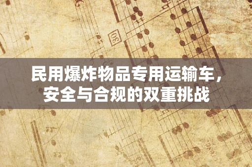 民用爆炸物品专用运输车，安全与合规的双重挑战