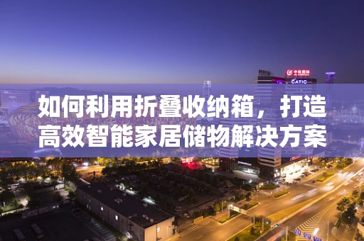如何利用折叠收纳箱，打造高效智能家居储物解决方案？