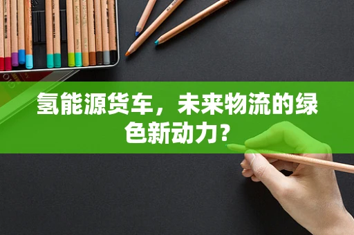 氢能源货车，未来物流的绿色新动力？