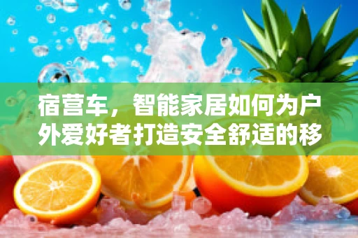 宿营车，智能家居如何为户外爱好者打造安全舒适的移动小窝？