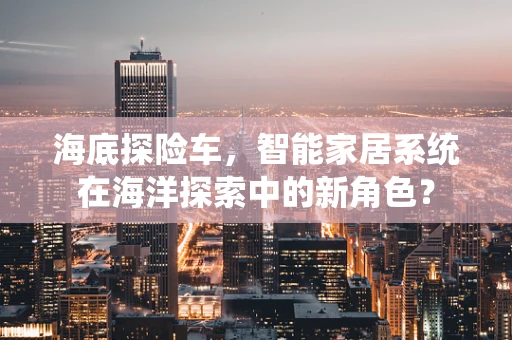 海底探险车，智能家居系统在海洋探索中的新角色？