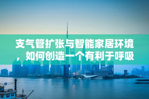 支气管扩张与智能家居环境，如何创造一个有利于呼吸健康的居住空间？