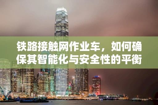 铁路接触网作业车，如何确保其智能化与安全性的平衡？