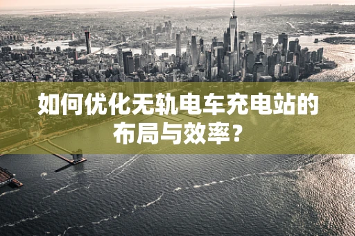 如何优化无轨电车充电站的布局与效率？