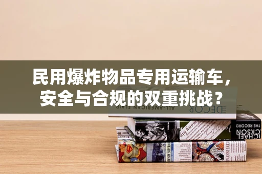 民用爆炸物品专用运输车，安全与合规的双重挑战？