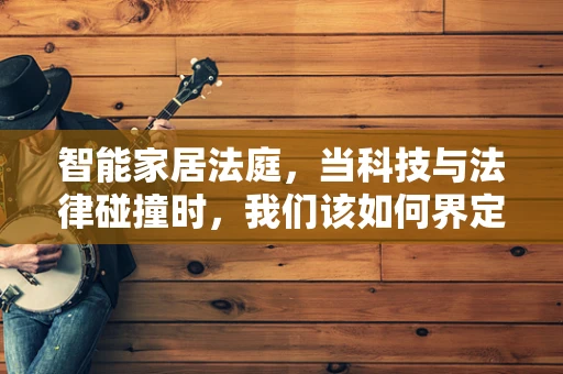 智能家居法庭，当科技与法律碰撞时，我们该如何界定责任？