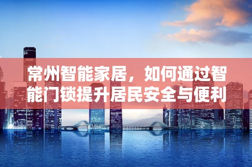 常州智能家居，如何通过智能门锁提升居民安全与便利性？