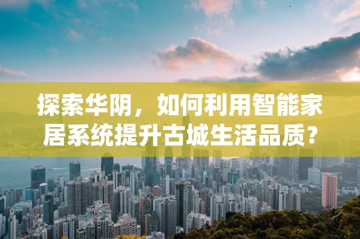 探索华阴，如何利用智能家居系统提升古城生活品质？
