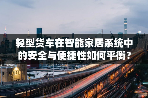 轻型货车在智能家居系统中的安全与便捷性如何平衡？