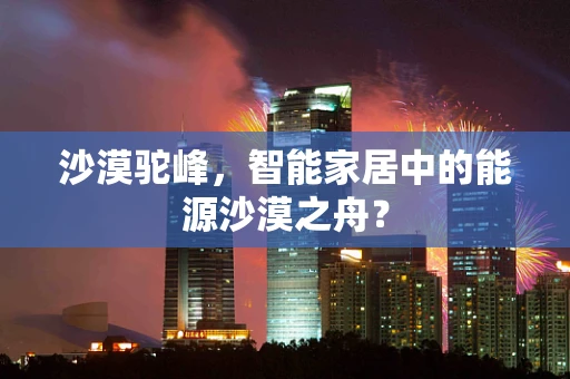 沙漠驼峰，智能家居中的能源沙漠之舟？