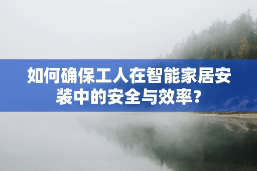 如何确保工人在智能家居安装中的安全与效率？