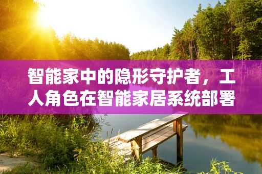 智能家中的隐形守护者，工人角色在智能家居系统部署中的关键作用是什么？