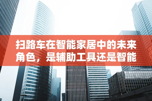 扫路车在智能家居中的未来角色，是辅助工具还是智能生态的基石？