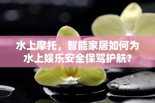 水上摩托，智能家居如何为水上娱乐安全保驾护航？