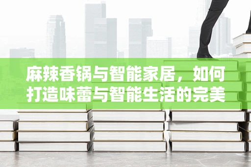 麻辣香锅与智能家居，如何打造味蕾与智能生活的完美融合？