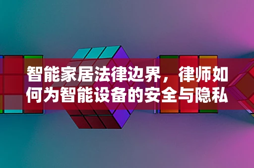 智能家居法律边界，律师如何为智能设备的安全与隐私保驾护航？
