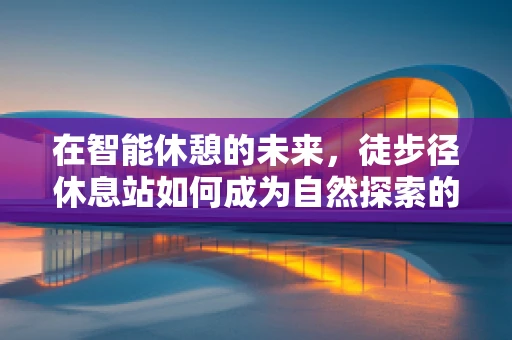 在智能休憩的未来，徒步径休息站如何成为自然探索的智慧驿站？