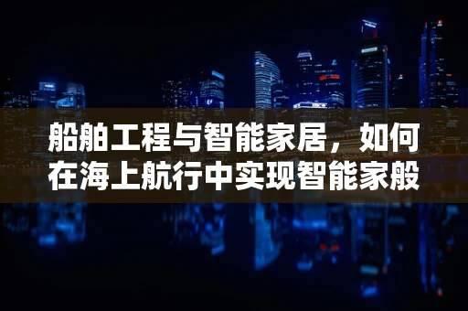 船舶工程与智能家居，如何在海上航行中实现智能家般的舒适与安全？