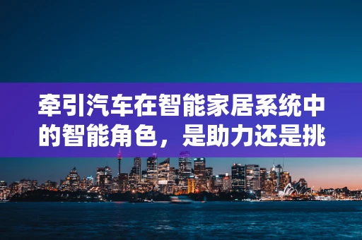 牵引汽车在智能家居系统中的智能角色，是助力还是挑战？
