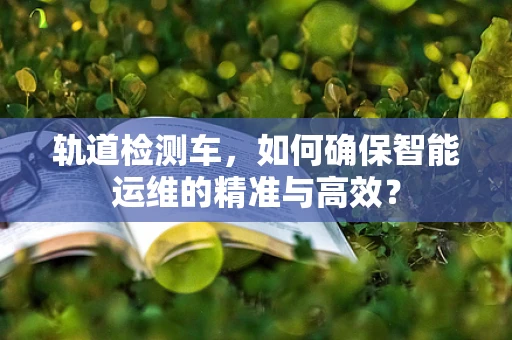 轨道检测车，如何确保智能运维的精准与高效？