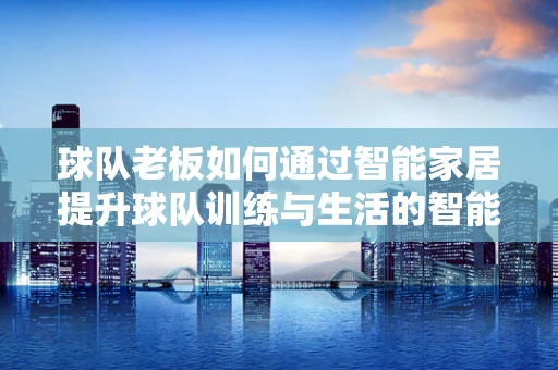 球队老板如何通过智能家居提升球队训练与生活的智能化水平？
