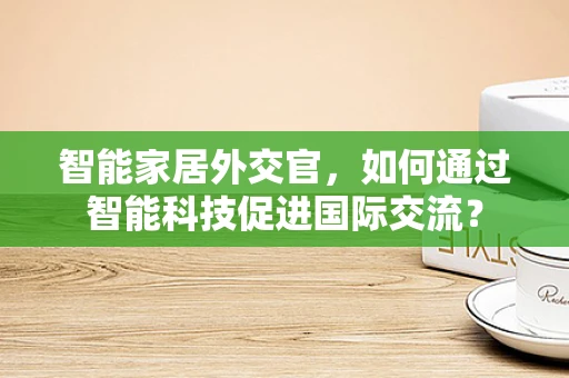 智能家居外交官，如何通过智能科技促进国际交流？