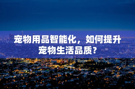 宠物用品智能化，如何提升宠物生活品质？