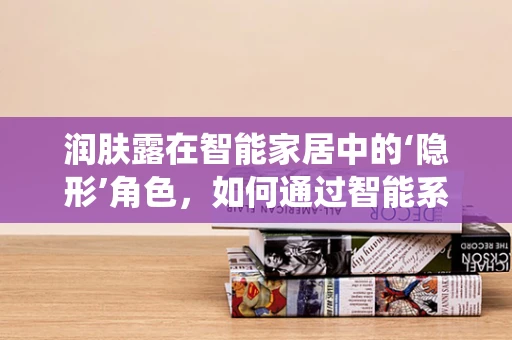 润肤露在智能家居中的‘隐形’角色，如何通过智能系统提升使用体验？