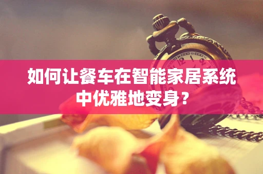 如何让餐车在智能家居系统中优雅地变身？