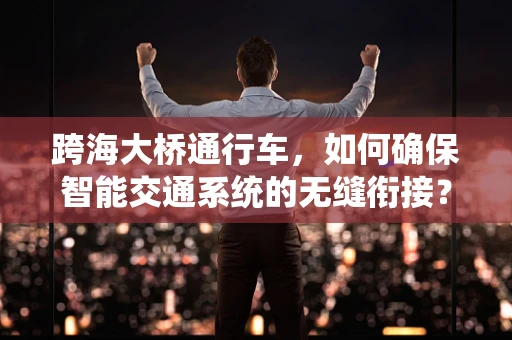 跨海大桥通行车，如何确保智能交通系统的无缝衔接？