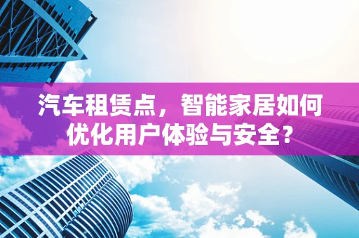 汽车租赁点，智能家居如何优化用户体验与安全？