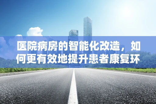 医院病房的智能化改造，如何更有效地提升患者康复环境？