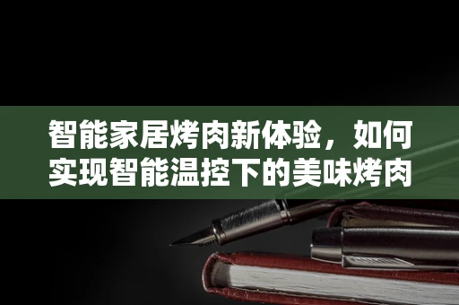 智能家居烤肉新体验，如何实现智能温控下的美味烤肉？