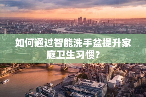 如何通过智能洗手盆提升家庭卫生习惯？