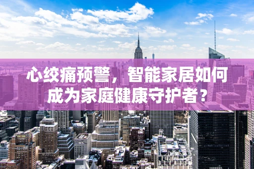 心绞痛预警，智能家居如何成为家庭健康守护者？