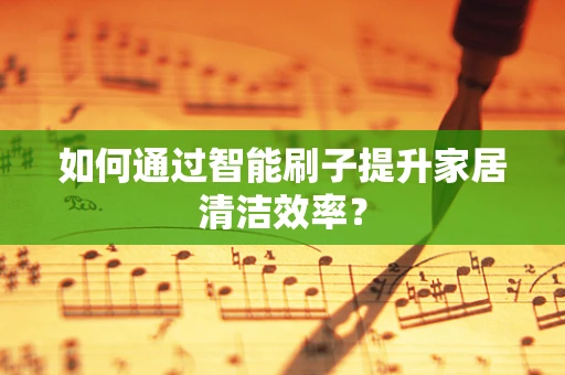 如何通过智能刷子提升家居清洁效率？