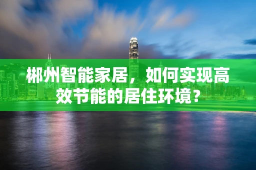 郴州智能家居，如何实现高效节能的居住环境？