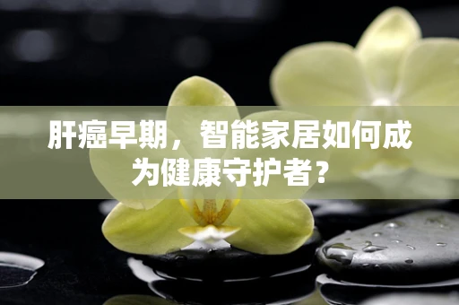 肝癌早期，智能家居如何成为健康守护者？