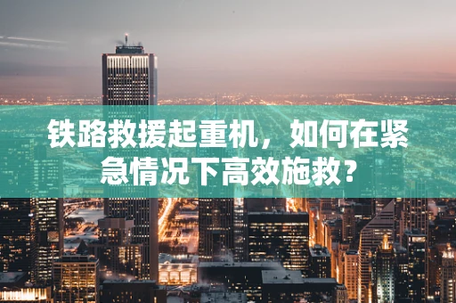 铁路救援起重机，如何在紧急情况下高效施救？