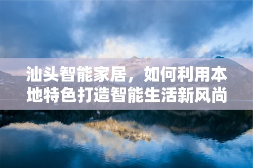 汕头智能家居，如何利用本地特色打造智能生活新风尚？