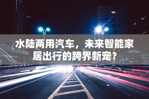水陆两用汽车，未来智能家居出行的跨界新宠？
