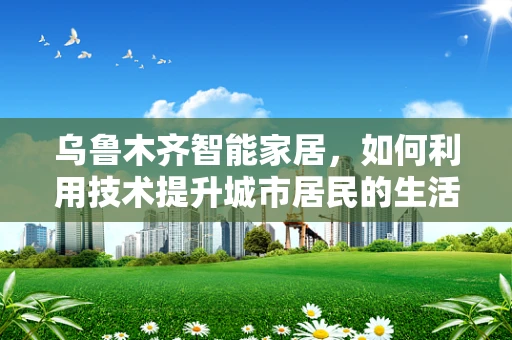 乌鲁木齐智能家居，如何利用技术提升城市居民的生活质量？