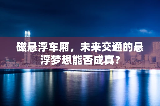 磁悬浮车厢，未来交通的悬浮梦想能否成真？