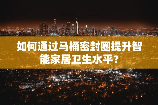 如何通过马桶密封圈提升智能家居卫生水平？